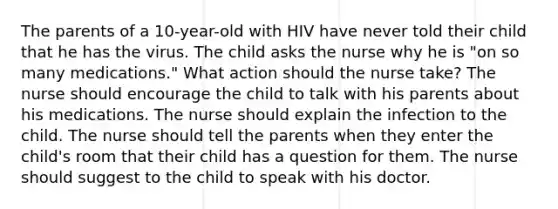 The parents of a 10-year-old with HIV have never told their child that he has the virus. The child asks the nurse why he is "on so many medications." What action should the nurse take? The nurse should encourage the child to talk with his parents about his medications. The nurse should explain the infection to the child. The nurse should tell the parents when they enter the child's room that their child has a question for them. The nurse should suggest to the child to speak with his doctor.