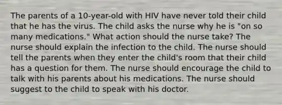 The parents of a 10-year-old with HIV have never told their child that he has the virus. The child asks the nurse why he is "on so many medications." What action should the nurse take? The nurse should explain the infection to the child. The nurse should tell the parents when they enter the child's room that their child has a question for them. The nurse should encourage the child to talk with his parents about his medications. The nurse should suggest to the child to speak with his doctor.