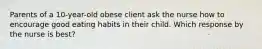 Parents of a 10-year-old obese client ask the nurse how to encourage good eating habits in their child. Which response by the nurse is best?
