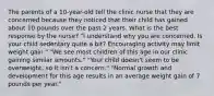 The parents of a 10-year-old tell the clinic nurse that they are concerned because they noticed that their child has gained about 10 pounds over the past 2 years. What is the best response by the nurse? "I understand why you are concerned. Is your child sedentary quite a bit? Encouraging activity may limit weight gain." "We see most children of this age in our clinic gaining similar amounts." "Your child doesn't seem to be overweight, so it isn't a concern." "Normal growth and development for this age results in an average weight gain of 7 pounds per year."