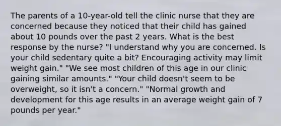 The parents of a 10-year-old tell the clinic nurse that they are concerned because they noticed that their child has gained about 10 pounds over the past 2 years. What is the best response by the nurse? "I understand why you are concerned. Is your child sedentary quite a bit? Encouraging activity may limit weight gain." "We see most children of this age in our clinic gaining similar amounts." "Your child doesn't seem to be overweight, so it isn't a concern." "Normal growth and development for this age results in an average weight gain of 7 pounds per year."