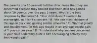 The parents of a 10-year-old tell the clinic nurse that they are concerned because they noticed that their child has gained about 10 pounds over the past 2 years. What is the best response by the nurse? A. "Your child doesn't seem to be overweight, so it isn't a concern." B. "We see most children of this age in our clinic gaining similar amounts." C. "Normal growth and development for this age results in an average weight gain of 7 pounds per year." D. "I understand why you are concerned. Is your child sedentary quite a bit? Encouraging activity may limit weight gain."