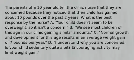 The parents of a 10-year-old tell the clinic nurse that they are concerned because they noticed that their child has gained about 10 pounds over the past 2 years. What is the best response by the nurse? A. "Your child doesn't seem to be overweight, so it isn't a concern." B. "We see most children of this age in our clinic gaining similar amounts." C. "Normal growth and development for this age results in an average weight gain of 7 pounds per year." D. "I understand why you are concerned. Is your child sedentary quite a bit? Encouraging activity may limit weight gain."