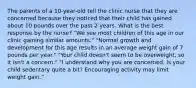 The parents of a 10-year-old tell the clinic nurse that they are concerned because they noticed that their child has gained about 10 pounds over the past 2 years. What is the best response by the nurse? "We see most children of this age in our clinic gaining similar amounts." "Normal growth and development for this age results in an average weight gain of 7 pounds per year." "Your child doesn't seem to be overweight, so it isn't a concern." "I understand why you are concerned. Is your child sedentary quite a bit? Encouraging activity may limit weight gain."