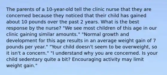 The parents of a 10-year-old tell the clinic nurse that they are concerned because they noticed that their child has gained about 10 pounds over the past 2 years. What is the best response by the nurse? "We see most children of this age in our clinic gaining similar amounts." "Normal growth and development for this age results in an average weight gain of 7 pounds per year." "Your child doesn't seem to be overweight, so it isn't a concern." "I understand why you are concerned. Is your child sedentary quite a bit? Encouraging activity may limit weight gain."