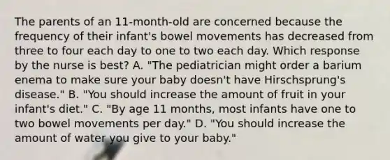 The parents of an 11-month-old are concerned because the frequency of their infant's bowel movements has decreased from three to four each day to one to two each day. Which response by the nurse is best? A. "The pediatrician might order a barium enema to make sure your baby doesn't have Hirschsprung's disease." B. "You should increase the amount of fruit in your infant's diet." C. "By age 11 months, most infants have one to two bowel movements per day." D. "You should increase the amount of water you give to your baby."