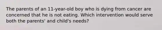 The parents of an 11-year-old boy who is dying from cancer are concerned that he is not eating. Which intervention would serve both the parents' and child's needs?