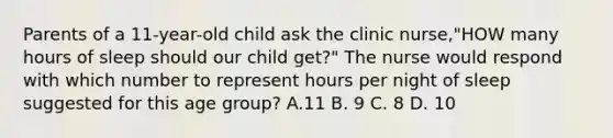 Parents of a 11-year-old child ask the clinic nurse,"HOW many hours of sleep should our child get?" The nurse would respond with which number to represent hours per night of sleep suggested for this age group? A.11 B. 9 C. 8 D. 10