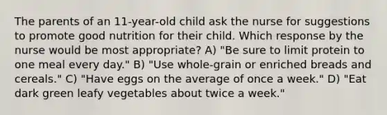 The parents of an 11-year-old child ask the nurse for suggestions to promote good nutrition for their child. Which response by the nurse would be most appropriate? A) "Be sure to limit protein to one meal every day." B) "Use whole-grain or enriched breads and cereals." C) "Have eggs on the average of once a week." D) "Eat dark green leafy vegetables about twice a week."