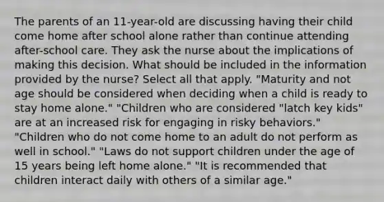 The parents of an 11-year-old are discussing having their child come home after school alone rather than continue attending after-school care. They ask the nurse about the implications of making this decision. What should be included in the information provided by the nurse? Select all that apply. "Maturity and not age should be considered when deciding when a child is ready to stay home alone." "Children who are considered "latch key kids" are at an increased risk for engaging in risky behaviors." "Children who do not come home to an adult do not perform as well in school." "Laws do not support children under the age of 15 years being left home alone." "It is recommended that children interact daily with others of a similar age."