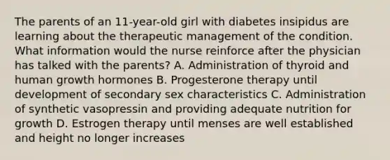 The parents of an 11-year-old girl with diabetes insipidus are learning about the therapeutic management of the condition. What information would the nurse reinforce after the physician has talked with the parents? A. Administration of thyroid and human growth hormones B. Progesterone therapy until development of secondary sex characteristics C. Administration of synthetic vasopressin and providing adequate nutrition for growth D. Estrogen therapy until menses are well established and height no longer increases