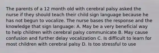 The parents of a 12 month old with cerebral palsy asked the nurse if they should teach their child sign language because he has not begun to vocalize. The nurse bases the response and the knowledge that sign language: A. May be a very beneficial way to help children with cerebral palsy communicate B. May cause confusion and further delay vocalization C. Is difficult to learn for most children with cerebral palsy D. Is too stressful to use