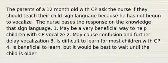 The parents of a 12 month old with CP ask the nurse if they should teach their child sign language because he has not begun to vocalize . The nurse bases the response on the knowledge that sign language. 1. May be a very beneficial way to help children with CP vocalize 2. May cause confusion and further delay vocalization 3. Is difficult to learn for most children with CP 4. Is beneficial to learn, but it would be best to wait until the child is older