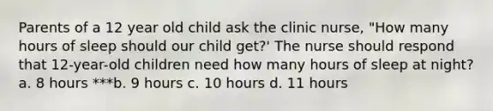 Parents of a 12 year old child ask the clinic nurse, "How many hours of sleep should our child get?' The nurse should respond that 12-year-old children need how many hours of sleep at night? a. 8 hours ***b. 9 hours c. 10 hours d. 11 hours