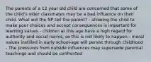 The parents of a 12 year old child are concerned that some of the child's older classmates may be a bad influence on their child. What will the NP tell the parent? - allowing the child to make poor choices and accept consequences is important for learning values - children at this age have a high regard for authority and social norms, so this is not likely to happen - moral values instilled in early school-age will persist through childhood - The pressures from outside influences may supersede parental teachings and should be confronted