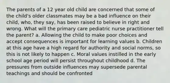 The parents of a 12 year old child are concerned that some of the child's older classmates may be a bad influence on their child, who, they say, has been raised to believe in right and wrong. What will the primary care pediatric nurse practitioner tell the parent? a. Allowing the child to make poor choices and accept consequences is important for learning values b. Children at this age have a high regard for authority and social norms, so this is not likely to happen c. Moral values instilled in the early school age period will persist throughout childhood d. The pressures from outside influences may supersede parental teachings and should be confronted