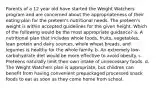 Parents of a 12 year old have started the Weight Watchers program and are concerned about the appropriateness of their eating plan for the preteen's nutritional needs. The preteen's weight is within accepted guidelines for the given height. Which of the following would be the most appropriate guidance? a. A nutritional plan that includes whole foods, fruits, vegetables, lean protein and dairy sources, whole wheat breads, and legumes is healthy for the whole family. b. An extremely low-carbohydrate diet would be more effective to avoid obesity. c. Preteens naturally limit their own intake of unnecessary foods. d. The Weight Watchers plan is appropriate, but children can benefit from having convenient prepackaged processed snack foods to eat as soon as they come home from school.