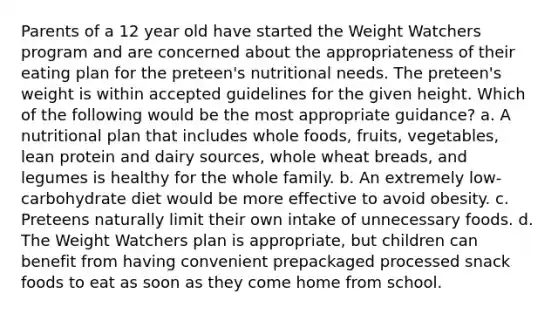 Parents of a 12 year old have started the Weight Watchers program and are concerned about the appropriateness of their eating plan for the preteen's nutritional needs. The preteen's weight is within accepted guidelines for the given height. Which of the following would be the most appropriate guidance? a. A nutritional plan that includes whole foods, fruits, vegetables, lean protein and dairy sources, whole wheat breads, and legumes is healthy for the whole family. b. An extremely low-carbohydrate diet would be more effective to avoid obesity. c. Preteens naturally limit their own intake of unnecessary foods. d. The Weight Watchers plan is appropriate, but children can benefit from having convenient prepackaged processed snack foods to eat as soon as they come home from school.