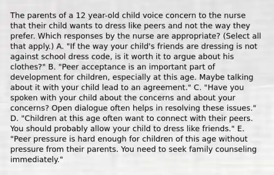 The parents of a 12 year-old child voice concern to the nurse that their child wants to dress like peers and not the way they prefer. Which responses by the nurse are appropriate? (Select all that apply.) A. "If the way your child's friends are dressing is not against school dress code, is it worth it to argue about his clothes?" B. "Peer acceptance is an important part of development for children, especially at this age. Maybe talking about it with your child lead to an agreement." C. "Have you spoken with your child about the concerns and about your concerns? Open dialogue often helps in resolving these issues." D. "Children at this age often want to connect with their peers. You should probably allow your child to dress like friends." E. "Peer pressure is hard enough for children of this age without pressure from their parents. You need to seek family counseling immediately."