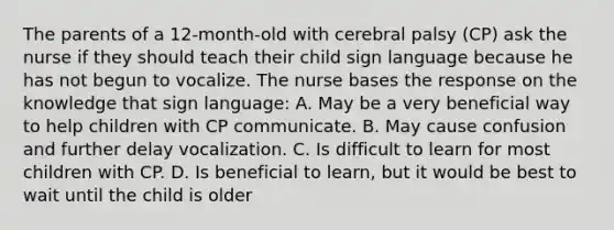 The parents of a 12-month-old with cerebral palsy (CP) ask the nurse if they should teach their child sign language because he has not begun to vocalize. The nurse bases the response on the knowledge that sign language: A. May be a very beneficial way to help children with CP communicate. B. May cause confusion and further delay vocalization. C. Is difficult to learn for most children with CP. D. Is beneficial to learn, but it would be best to wait until the child is older