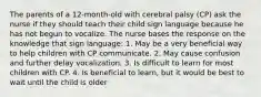 The parents of a 12-month-old with cerebral palsy (CP) ask the nurse if they should teach their child sign language because he has not begun to vocalize. The nurse bases the response on the knowledge that sign language: 1. May be a very beneficial way to help children with CP communicate. 2. May cause confusion and further delay vocalization. 3. Is difficult to learn for most children with CP. 4. Is beneficial to learn, but it would be best to wait until the child is older