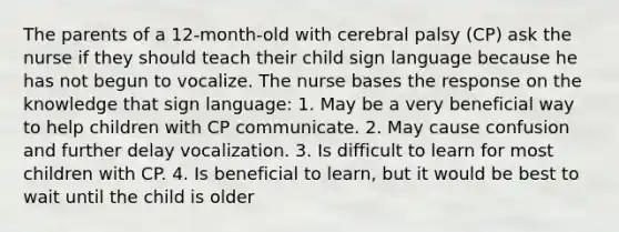 The parents of a 12-month-old with cerebral palsy (CP) ask the nurse if they should teach their child sign language because he has not begun to vocalize. The nurse bases the response on the knowledge that sign language: 1. May be a very beneficial way to help children with CP communicate. 2. May cause confusion and further delay vocalization. 3. Is difficult to learn for most children with CP. 4. Is beneficial to learn, but it would be best to wait until the child is older