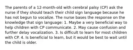 The parents of a 12-month-old with cerebral palsy (CP) ask the nurse if they should teach their child sign language because he has not begun to vocalize. The nurse bases the response on the knowledge that sign language: 1. Maybe a very beneficial way to help children with CP communicate. 2. May cause confusion and further delay vocalization. 3. Is difficult to learn for most children with CP. 4. Is beneficial to learn, but it would be best to wait until the child is older.