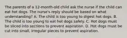 The parents of a 12-month-old child ask the nurse if the child can eat hot dogs. The nurse's reply should be based on what understanding? A. The child is too young to digest hot dogs. B. The child is too young to eat hot dogs safely. C. Hot dogs must be sliced into sections to prevent aspiration. D. Hot dogs must be cut into small, irregular pieces to prevent aspiration.