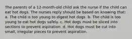 The parents of a 12-month-old child ask the nurse if the child can eat hot dogs. The nurses reply should be based on knowing that: a. The child is too young to digest hot dogs. b. The child is too young to eat hot dogs safely. c. Hot dogs must be sliced into sections to prevent aspiration. d. Hot dogs must be cut into small, irregular pieces to prevent aspiration.