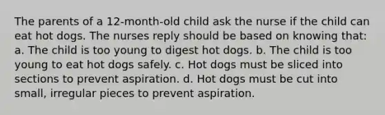 The parents of a 12-month-old child ask the nurse if the child can eat hot dogs. The nurses reply should be based on knowing that: a. The child is too young to digest hot dogs. b. The child is too young to eat hot dogs safely. c. Hot dogs must be sliced into sections to prevent aspiration. d. Hot dogs must be cut into small, irregular pieces to prevent aspiration.