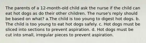 The parents of a 12-month-old child ask the nurse if the child can eat hot dogs as do their other children. The nurse's reply should be based on what? a.The child is too young to digest hot dogs. b. The child is too young to eat hot dogs safely. c. Hot dogs must be sliced into sections to prevent aspiration. d. Hot dogs must be cut into small, irregular pieces to prevent aspiration.