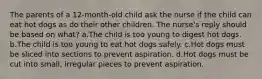 The parents of a 12-month-old child ask the nurse if the child can eat hot dogs as do their other children. The nurse's reply should be based on what? a.The child is too young to digest hot dogs. b.The child is too young to eat hot dogs safely. c.Hot dogs must be sliced into sections to prevent aspiration. d.Hot dogs must be cut into small, irregular pieces to prevent aspiration.