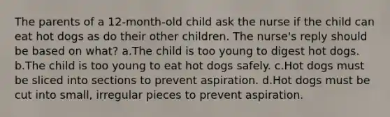 The parents of a 12-month-old child ask the nurse if the child can eat hot dogs as do their other children. The nurse's reply should be based on what? a.The child is too young to digest hot dogs. b.The child is too young to eat hot dogs safely. c.Hot dogs must be sliced into sections to prevent aspiration. d.Hot dogs must be cut into small, irregular pieces to prevent aspiration.