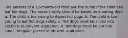 The parents of a 12-month-old child ask the nurse if the child can eat hot dogs. The nurse's reply should be based on knowing that: a. The child is too young to digest hot dogs. b. The child is too young to eat hot dogs safely. c. Hot dogs must be sliced into sections to prevent aspiration. d. Hot dogs must be cut into small, irregular pieces to prevent aspiration.