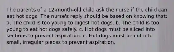 The parents of a 12-month-old child ask the nurse if the child can eat hot dogs. The nurse's reply should be based on knowing that: a. The child is too young to digest hot dogs. b. The child is too young to eat hot dogs safely. c. Hot dogs must be sliced into sections to prevent aspiration. d. Hot dogs must be cut into small, irregular pieces to prevent aspiration.