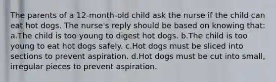 The parents of a 12-month-old child ask the nurse if the child can eat hot dogs. The nurse's reply should be based on knowing that: a.The child is too young to digest hot dogs. b.The child is too young to eat hot dogs safely. c.Hot dogs must be sliced into sections to prevent aspiration. d.Hot dogs must be cut into small, irregular pieces to prevent aspiration.