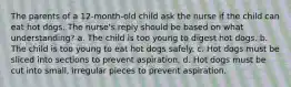 The parents of a 12-month-old child ask the nurse if the child can eat hot dogs. The nurse's reply should be based on what understanding? a. The child is too young to digest hot dogs. b. The child is too young to eat hot dogs safely. c. Hot dogs must be sliced into sections to prevent aspiration. d. Hot dogs must be cut into small, irregular pieces to prevent aspiration.