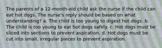 The parents of a 12-month-old child ask the nurse if the child can eat hot dogs. The nurse's reply should be based on what understanding? a. The child is too young to digest hot dogs. b. The child is too young to eat hot dogs safely. c. Hot dogs must be sliced into sections to prevent aspiration. d. Hot dogs must be cut into small, irregular pieces to prevent aspiration.