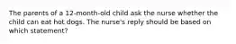 The parents of a 12-month-old child ask the nurse whether the child can eat hot dogs. The nurse's reply should be based on which statement?