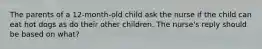 The parents of a 12-month-old child ask the nurse if the child can eat hot dogs as do their other children. The nurse's reply should be based on what?