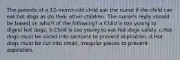 The parents of a 12-month-old child ask the nurse if the child can eat hot dogs as do their other children. The nurse's reply should be based on which of the following? a.Child is too young to digest hot dogs. b.Child is too young to eat hot dogs safely. c.Hot dogs must be sliced into sections to prevent aspiration. d.Hot dogs must be cut into small, irregular pieces to prevent aspiration.