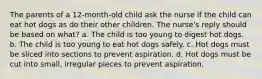 The parents of a 12-month-old child ask the nurse if the child can eat hot dogs as do their other children. The nurse's reply should be based on what? a. The child is too young to digest hot dogs. b. The child is too young to eat hot dogs safely. c. Hot dogs must be sliced into sections to prevent aspiration. d. Hot dogs must be cut into small, irregular pieces to prevent aspiration.