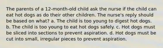 The parents of a 12-month-old child ask the nurse if the child can eat hot dogs as do their other children. The nurse's reply should be based on what? a. The child is too young to digest hot dogs. b. The child is too young to eat hot dogs safely. c. Hot dogs must be sliced into sections to prevent aspiration. d. Hot dogs must be cut into small, irregular pieces to prevent aspiration.