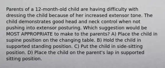 Parents of a 12-month-old child are having difficulty with dressing the child because of her increased extensor tone. The child demonstrates good head and neck control when not pushing into extensor posturing. Which suggestion would be MOST APPROPRIATE to make to the parents? A) Place the child in supine position on the changing table. B) Hold the child in supported standing position. C) Put the child in side-sitting position. D) Place the child on the parent's lap in supported sitting position.