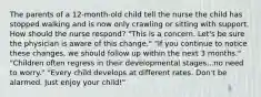 The parents of a 12-month-old child tell the nurse the child has stopped walking and is now only crawling or sitting with support. How should the nurse respond? "This is a concern. Let's be sure the physician is aware of this change." "If you continue to notice these changes, we should follow up within the next 3 months." "Children often regress in their developmental stages...no need to worry." "Every child develops at different rates. Don't be alarmed. Just enjoy your child!"