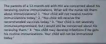 The parents of a 12-month-old with HIV are concerned about his receiving routine immunizations. What will the nurse tell them about immunizations? 1. "Your child will not receive routine immunizations today." 2. "You child will receive the recommended vaccines today." 3. "Your child is not severely immunocompromised, but I would still be concerned about his receiving them." 4. "You child may develop infections if he gets his routine immunizations. Your child will not be immunized today."