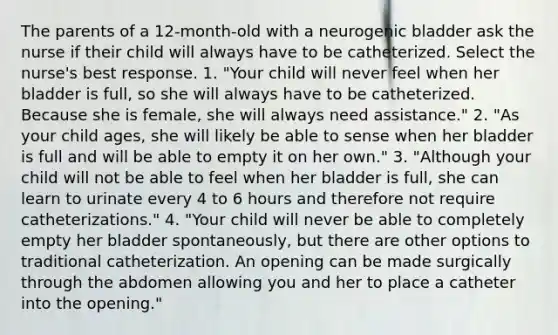 The parents of a 12-month-old with a neurogenic bladder ask the nurse if their child will always have to be catheterized. Select the nurse's best response. 1. "Your child will never feel when her bladder is full, so she will always have to be catheterized. Because she is female, she will always need assistance." 2. "As your child ages, she will likely be able to sense when her bladder is full and will be able to empty it on her own." 3. "Although your child will not be able to feel when her bladder is full, she can learn to urinate every 4 to 6 hours and therefore not require catheterizations." 4. "Your child will never be able to completely empty her bladder spontaneously, but there are other options to traditional catheterization. An opening can be made surgically through the abdomen allowing you and her to place a catheter into the opening."