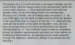 The parents of a 12-month-old with a neurogenic bladder ask the nurse if their child will always have to be catheterized. Select the nurse's best response. 1. "Your child will never feel when her bladder is full, so she will always have to be catheterized. Because she is female, she will always need assistance." 2. "As your child ages, she will likely be able to sense when her bladder is full and will be able to empty it on her own." 3. "Although your child will not be able to feel when her bladder is full, she can learn to urinate every 4 to 6 hours and therefore not require catheterizations." 4. "Your child will never be able to completely empty her bladder spontaneously, but there are other options to traditional catheterization. An opening can be made surgically through the abdomen, allowing a catheter to be placed into the opening."