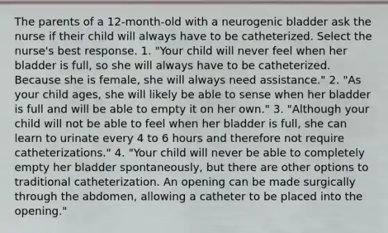 The parents of a 12-month-old with a neurogenic bladder ask the nurse if their child will always have to be catheterized. Select the nurse's best response. 1. "Your child will never feel when her bladder is full, so she will always have to be catheterized. Because she is female, she will always need assistance." 2. "As your child ages, she will likely be able to sense when her bladder is full and will be able to empty it on her own." 3. "Although your child will not be able to feel when her bladder is full, she can learn to urinate every 4 to 6 hours and therefore not require catheterizations." 4. "Your child will never be able to completely empty her bladder spontaneously, but there are other options to traditional catheterization. An opening can be made surgically through the abdomen, allowing a catheter to be placed into the opening."