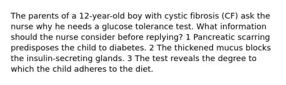 The parents of a 12-year-old boy with cystic fibrosis (CF) ask the nurse why he needs a glucose tolerance test. What information should the nurse consider before replying? 1 Pancreatic scarring predisposes the child to diabetes. 2 The thickened mucus blocks the insulin-secreting glands. 3 The test reveals the degree to which the child adheres to the diet.